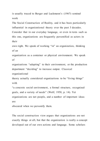 is usually traced to Berger and Luckmann’s (1967) seminal
work
The Social Construction of Reality, and it has been particularly
influential in organizational theory over the past 3 decades.
Consider that in our everyday language, or even in texts such as
this one, organizations are frequently personified as actors in
their
own right. We speak of working “in” an organization, thinking
of an
organization as a container or physical environment. We speak
of
organizations “adapting” to their environment, or the production
department “deciding” to increase output. Classical
organizational
theory actually considered organizations to be “living things”
with
“a concrete social environment, a formal structure, recognized
goals, and a variety of needs” (Wolf, 1958, p. 14). Yet
organizations are not people, and a number of important ideas
are
obscured when we personify them.
The social construction view argues that organizations are not
exactly things at all, but that the organization is really a concept
developed out of our own actions and language. Some scholars
 