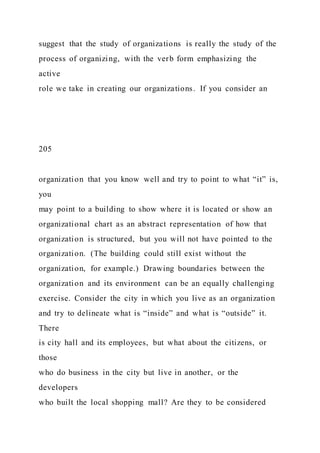 suggest that the study of organizations is really the study of the
process of organizing, with the verb form emphasizing the
active
role we take in creating our organizations. If you consider an
205
organization that you know well and try to point to what “it” is,
you
may point to a building to show where it is located or show an
organizational chart as an abstract representation of how that
organization is structured, but you will not have pointed to the
organization. (The building could still exist without the
organization, for example.) Drawing boundaries between the
organization and its environment can be an equally challenging
exercise. Consider the city in which you live as an organization
and try to delineate what is “inside” and what is “outside” it.
There
is city hall and its employees, but what about the citizens, or
those
who do business in the city but live in another, or the
developers
who built the local shopping mall? Are they to be considered
 