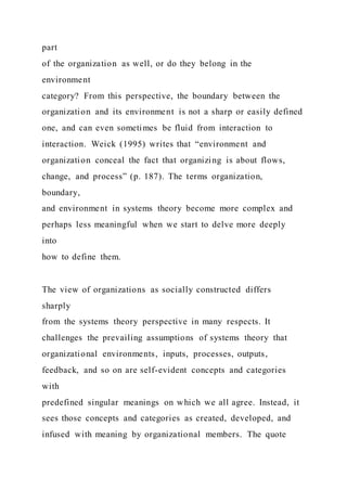 part
of the organization as well, or do they belong in the
environment
category? From this perspective, the boundary between the
organization and its environment is not a sharp or easily defined
one, and can even sometimes be fluid from interaction to
interaction. Weick (1995) writes that “environment and
organization conceal the fact that organizing is about flows,
change, and process” (p. 187). The terms organization,
boundary,
and environment in systems theory become more complex and
perhaps less meaningful when we start to delve more deeply
into
how to define them.
The view of organizations as socially constructed differs
sharply
from the systems theory perspective in many respects. It
challenges the prevailing assumptions of systems theory that
organizational environments, inputs, processes, outputs,
feedback, and so on are self-evident concepts and categories
with
predefined singular meanings on which we all agree. Instead, it
sees those concepts and categories as created, developed, and
infused with meaning by organizational members. The quote
 