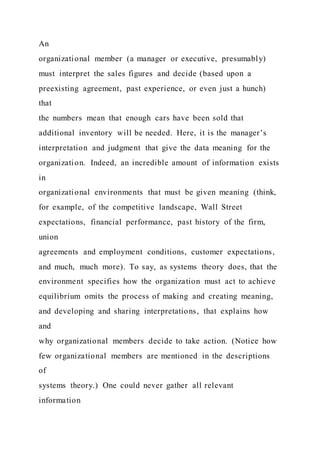 An
organizational member (a manager or executive, presumably)
must interpret the sales figures and decide (based upon a
preexisting agreement, past experience, or even just a hunch)
that
the numbers mean that enough cars have been sold that
additional inventory will be needed. Here, it is the manager’s
interpretation and judgment that give the data meaning for the
organization. Indeed, an incredible amount of information exists
in
organizational environments that must be given meaning (think,
for example, of the competitive landscape, Wall Street
expectations, financial performance, past history of the firm,
union
agreements and employment conditions, customer expectations,
and much, much more). To say, as systems theory does, that the
environment specifies how the organization must act to achieve
equilibrium omits the process of making and creating meaning,
and developing and sharing interpretations, that explains how
and
why organizational members decide to take action. (Notice how
few organizational members are mentioned in the descriptions
of
systems theory.) One could never gather all relevant
information
 