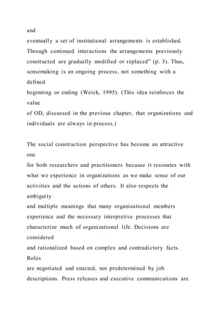 and
eventually a set of institutional arrangements is established.
Through continued interactions the arrangements previously
constructed are gradually modified or replaced” (p. 3). Thus,
sensemaking is an ongoing process, not something with a
defined
beginning or ending (Weick, 1995). (This idea reinforces the
value
of OD, discussed in the previous chapter, that organizations and
individuals are always in process.)
The social construction perspective has become an attractive
one
for both researchers and practitioners because it resonates with
what we experience in organizations as we make sense of our
activities and the actions of others. It also respects the
ambiguity
and multiple meanings that many organizational members
experience and the necessary interpretive processes that
characterize much of organizational life. Decisions are
considered
and rationalized based on complex and contradictory facts.
Roles
are negotiated and enacted, not predetermined by job
descriptions. Press releases and executive communications are
 