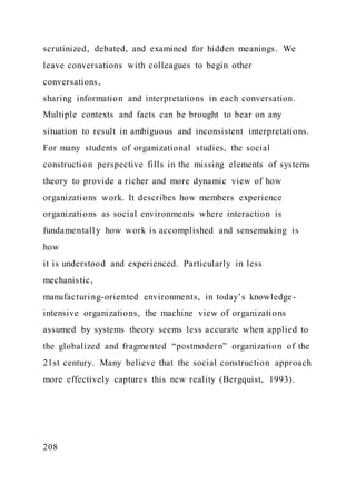 scrutinized, debated, and examined for hidden meanings. We
leave conversations with colleagues to begin other
conversations,
sharing information and interpretations in each conversation.
Multiple contexts and facts can be brought to bear on any
situation to result in ambiguous and inconsistent interpretations.
For many students of organizational studies, the social
construction perspective fills in the missing elements of systems
theory to provide a richer and more dynamic view of how
organizations work. It describes how members experience
organizations as social environments where interaction is
fundamentally how work is accomplished and sensemaking is
how
it is understood and experienced. Particularly in less
mechanistic,
manufacturing-oriented environments, in today’s knowledge-
intensive organizations, the machine view of organizations
assumed by systems theory seems less accurate when applied to
the globalized and fragmented “postmodern” organization of the
21st century. Many believe that the social construction approach
more effectively captures this new reality (Bergquist, 1993).
208
 