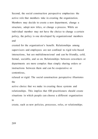 Second, the social construction perspective emphasizes the
active role that members take in creating the organization.
Members may decide to create a new department, change a
structure, adopt new titles, or change a process. While an
individual member may not have the choice to change a certain
policy, the policy is one developed by organizational members
and
created for the organization’s benefit. Relationships among
supervisors and employees are not confined to rigid role-based
interactions, but are multidimensional and can be friendly, cold,
formal, sociable, and so on. Relationships between coworkers or
departments are more complex than simply sharing orders or
instructions between them and can be cooperative or
contentious,
relaxed or rigid. The social construction perspective illustrates
the
active choice that we make in creating these systems and
relationships. This implies that OD practitioners should create
situations in which people can choose a different organization
to
create, such as new policies, processes, roles, or relationships.
209
 