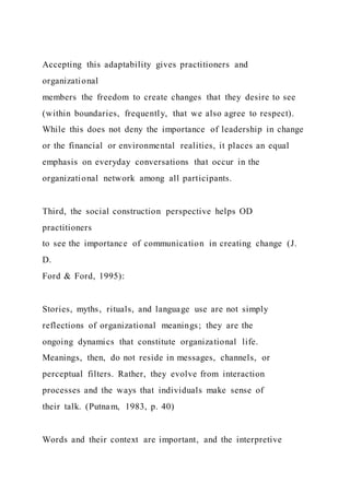 Accepting this adaptability gives practitioners and
organizational
members the freedom to create changes that they desire to see
(within boundaries, frequently, that we also agree to respect).
While this does not deny the importance of leadership in change
or the financial or environmental realities, it places an equal
emphasis on everyday conversations that occur in the
organizational network among all participants.
Third, the social construction perspective helps OD
practitioners
to see the importance of communication in creating change (J.
D.
Ford & Ford, 1995):
Stories, myths, rituals, and language use are not simply
reflections of organizational meanings; they are the
ongoing dynamics that constitute organizational life.
Meanings, then, do not reside in messages, channels, or
perceptual filters. Rather, they evolve from interaction
processes and the ways that individuals make sense of
their talk. (Putnam, 1983, p. 40)
Words and their context are important, and the interpretive
 