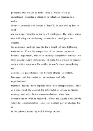 processes that we use to make sense of words often go
unexplored. Consider a situation in which an organization,
under
financial pressure and rumors of layoffs, is required by law to
send
out an annual benefits notice to all employees. The notice states
that following an involuntary termination, employees are
eligible
for continued medical benefits for a length of time following
termination. From the perspective of the human resources
benefits department, this is an ordinary compliance activity, but
from an employee’s perspective, it could be alarming to receive
such a notice unexpectedly mailed to one’s home, considering
the
context. OD practitioners can become attuned to context,
language, and interpretation mechanisms and help
organizational
members become more explicit about their interpretations. They
can understand the context for interpretation of any particular
message and make better recommendations about how
communication will be received. Jeffrey and Laurie Ford (1995)
write that communication is not just another part of change, but
it
is the primary means by which change occurs.
 
