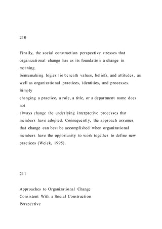 210
Finally, the social construction perspective stresses that
organizational change has as its foundation a change in
meaning.
Sensemaking logics lie beneath values, beliefs, and attitudes, as
well as organizational practices, identities, and processes.
Simply
changing a practice, a role, a title, or a department name does
not
always change the underlying interpretive processes that
members have adopted. Consequently, the approach assumes
that change can best be accomplished when organizational
members have the opportunity to work together to define new
practices (Weick, 1995).
211
Approaches to Organizational Change
Consistent With a Social Construction
Perspective
 