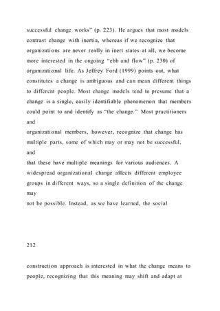 successful change works” (p. 223). He argues that most models
contrast change with inertia, whereas if we recognize that
organizations are never really in inert states at all, we become
more interested in the ongoing “ebb and flow” (p. 230) of
organizational life. As Jeffrey Ford (1999) points out, what
constitutes a change is ambiguous and can mean different things
to different people. Most change models tend to presume that a
change is a single, easily identifiable phenomenon that members
could point to and identify as “the change.” Most practitioners
and
organizational members, however, recognize that change has
multiple parts, some of which may or may not be successful,
and
that these have multiple meanings for various audiences. A
widespread organizational change affects different employee
groups in different ways, so a single definition of the change
may
not be possible. Instead, as we have learned, the social
212
construction approach is interested in what the change means to
people, recognizing that this meaning may shift and adapt at
 