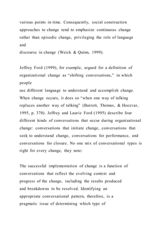 various points in time. Consequently, social construction
approaches to change tend to emphasize continuous change
rather than episodic change, privileging the role of language
and
discourse in change (Weick & Quinn, 1999).
Jeffrey Ford (1999), for example, argued for a definition of
organizational change as “shifting conversations,” in which
people
use different language to understand and accomplish change.
When change occurs, it does so “when one way of talking
replaces another way of talking” (Barrett, Thomas, & Hocevar,
1995, p. 370). Jeffrey and Laurie Ford (1995) describe four
different kinds of conversations that occur during organizational
change: conversations that initiate change, conversations that
seek to understand change, conversations for performance, and
conversations for closure. No one mix of conversational types is
right for every change, they note:
The successful implementation of change is a function of
conversations that reflect the evolving context and
progress of the change, including the results produced
and breakdowns to be resolved. Identifying an
appropriate conversational pattern, therefore, is a
pragmatic issue of determining which type of
 