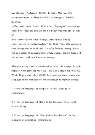 has changed (Anderson, 2005b). Echoing MacGregor’s
recommendation to listen carefully to managers’ implicit
theories,
Jeffrey and Laurie Ford (1995) write, “Managers’ assumptions
about how ideas are related can be discovered through a study
of
their conversations about change, particularly during
conversations for understanding” (p. 563). Thus, this approach
sees change not as an abstract set of influences among boxes,
but as a series of conversations where change can be discussed
and debated, and new ideas can emerge.
Also proposing a social construction model for change in their
popular work How the Way We Talk Can Change the Way We
Work, Kegan and Lahey (2001) have written about seven new
language shifts that leaders can encourage to support change:
1. From the language of complaint to the language of
commitment
2. From the language of blame to the language of personal
responsibility
3. From the language of “New Year’s Resolutions” to the
language of competing commitments
 