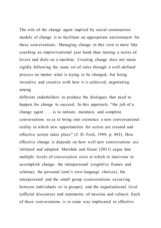 The role of the change agent implied by social construction
models of change is to facilitate an appropriate environment for
these conversations. Managing change in this vein is more like
coaching an improvisational jazz band than turning a series of
levers and dials on a machine. Creating change does not mean
rigidly following the same set of rules through a well-defined
process no matter what is trying to be changed, but being
inventive and creative with how it is achieved, negotiating
among
different stakeholders to produce the dialogues that need to
happen for change to succeed. In this approach, “the job of a
change agent . . . is to initiate, maintain, and complete
conversations so as to bring into existence a new conversational
reality in which new opportunities for action are created and
effective action takes place” (J. D. Ford, 1999, p. 492). How
effective change is depends on how well new conversations are
initiated and adopted. Marshak and Grant (2011) argue that
multiple levels of conversation exist at which to intervene to
accomplish change: the intrapersonal (cognitive frames and
schema), the personal (one’s own language choices), the
interpersonal and the small group (conversations occurring
between individuals or in groups), and the organizational level
(official discourses and statements of mission and values). Each
of these conversations is in some way implicated in effective
 