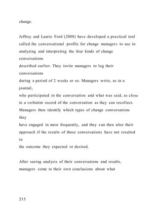 change.
Jeffrey and Laurie Ford (2008) have developed a practical tool
called the conversational profile for change managers to use in
analyzing and interpreting the four kinds of change
conversations
described earlier. They invite managers to log their
conversations
during a period of 2 weeks or so. Managers write, as in a
journal,
who participated in the conversation and what was said, as close
to a verbatim record of the conversation as they can recollect.
Managers then identify which types of change conversations
they
have engaged in most frequently, and they can then alter their
approach if the results of those conversations have not resulted
in
the outcome they expected or desired.
After seeing analysis of their conversations and results,
managers come to their own conclusions about what
215
 