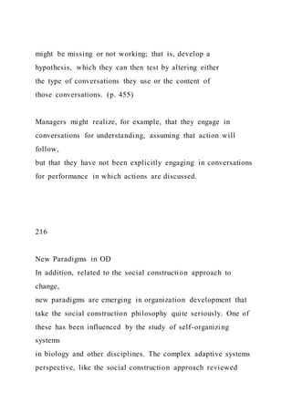 might be missing or not working; that is, develop a
hypothesis, which they can then test by altering either
the type of conversations they use or the content of
those conversations. (p. 455)
Managers might realize, for example, that they engage in
conversations for understanding, assuming that action will
follow,
but that they have not been explicitly engaging in conversations
for performance in which actions are discussed.
216
New Paradigms in OD
In addition, related to the social construction approach to
change,
new paradigms are emerging in organization development that
take the social construction philosophy quite seriously. One of
these has been influenced by the study of self-organizing
systems
in biology and other disciplines. The complex adaptive systems
perspective, like the social construction approach reviewed
 