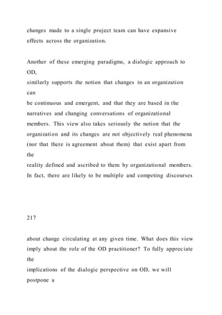 changes made to a single project team can have expansive
effects across the organization.
Another of these emerging paradigms, a dialogic approach to
OD,
similarly supports the notion that changes in an organization
can
be continuous and emergent, and that they are based in the
narratives and changing conversations of organizational
members. This view also takes seriously the notion that the
organization and its changes are not objectively real phenomena
(nor that there is agreement about them) that exist apart from
the
reality defined and ascribed to them by organizational members.
In fact, there are likely to be multiple and competing discourses
217
about change circulating at any given time. What does this view
imply about the role of the OD practitioner? To fully appreciate
the
implications of the dialogic perspective on OD, we will
postpone a
 