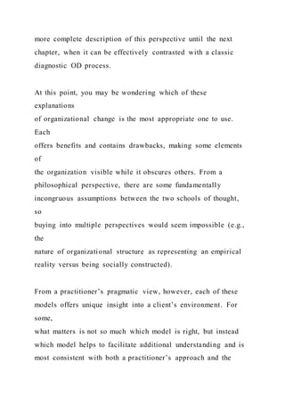 more complete description of this perspective until the next
chapter, when it can be effectively contrasted with a classic
diagnostic OD process.
At this point, you may be wondering which of these
explanations
of organizational change is the most appropriate one to use.
Each
offers benefits and contains drawbacks, making some elements
of
the organization visible while it obscures others. From a
philosophical perspective, there are some fundamentally
incongruous assumptions between the two schools of thought,
so
buying into multiple perspectives would seem impossible (e.g.,
the
nature of organizational structure as representing an empirical
reality versus being socially constructed).
From a practitioner’s pragmatic view, however, each of these
models offers unique insight into a client’s environment. For
some,
what matters is not so much which model is right, but instead
which model helps to facilitate additional understanding and is
most consistent with both a practitioner’s approach and the
 