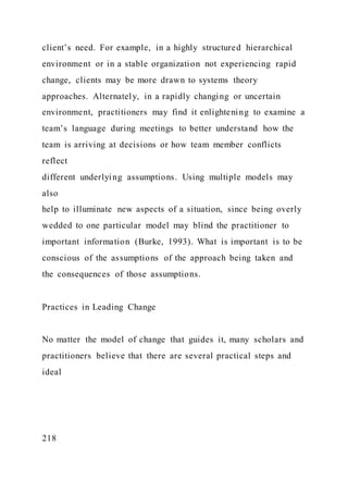 client’s need. For example, in a highly structured hierarchical
environment or in a stable organization not experiencing rapid
change, clients may be more drawn to systems theory
approaches. Alternately, in a rapidly changing or uncertain
environment, practitioners may find it enlightening to examine a
team’s language during meetings to better understand how the
team is arriving at decisions or how team member conflicts
reflect
different underlying assumptions. Using multiple models may
also
help to illuminate new aspects of a situation, since being overly
wedded to one particular model may blind the practitioner to
important information (Burke, 1993). What is important is to be
conscious of the assumptions of the approach being taken and
the consequences of those assumptions.
Practices in Leading Change
No matter the model of change that guides it, many scholars and
practitioners believe that there are several practical steps and
ideal
218
 