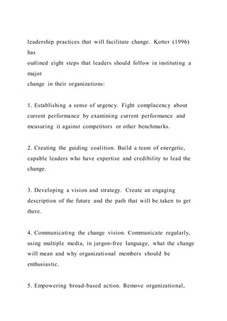 leadership practices that will facilitate change. Kotter (1996)
has
outlined eight steps that leaders should follow in instituting a
major
change in their organizations:
1. Establishing a sense of urgency. Fight complacency about
current performance by examining current performance and
measuring it against competitors or other benchmarks.
2. Creating the guiding coalition. Build a team of energetic,
capable leaders who have expertise and credibility to lead the
change.
3. Developing a vision and strategy. Create an engaging
description of the future and the path that will be taken to get
there.
4. Communicating the change vision. Communicate regularly,
using multiple media, in jargon-free language, what the change
will mean and why organizational members should be
enthusiastic.
5. Empowering broad-based action. Remove organizational,
 