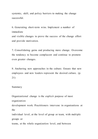 systemic, skill, and policy barriers to making the change
successful.
6. Generating short-term wins. Implement a number of
immediate
and visible changes to prove the success of the change effort
and provide motivation.
7. Consolidating gains and producing more change. Overcome
the tendency to become complacent and continue to promote
even greater changes.
8. Anchoring new approaches in the culture. Ensure that new
employees and new leaders represent the desired culture. (p.
21)
Summary
Organizational change is the explicit purpose of most
organization
development work. Practitioners intervene in organizations at
the
individual level, at the level of group or team, with multiple
groups or
teams, at the whole organization level, and between
 