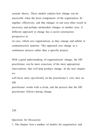 systems theory. These models explain how change can be
successful when the basic components of the organization fit
together effectively, and that changes to one area often result in
necessary and perhaps unintended changes to another area. A
different approach to change has a social construction
perspective at
its core, which sees organizations as they emerge and unfold in
communication patterns. This approach sees change as a
continuous process rather than a specific project.
With a good understanding of organizational change, the OD
practitioner can be more conscious of the most appropriate
interventions that will help produce change. In the next chapter
we
will focus more specifically on the practitioner’s role, how an
OD
practitioner works with a client, and the process that the OD
practitioner follows during change.
220
Questions for Discussion
1. The chapter lists a number of models for organization and
 