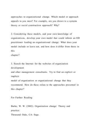 approaches to organizational change. Which model or approach
appeals to you most? For example, are you drawn to a systems
theory or social construction approach? Why?
2. Considering these models, and your own knowledge of
organizations, develop your own model that could inform an OD
practitioner leading an organizational change. What does your
model include or leave out, and how does it differ from those in
this
chapter?
3. Search the Internet for the websites of organization
development
and other management consultants. Try to find an explicit or
implicit
model of organization or organizational change that they
recommend. How do these relate to the approaches presented in
this chapter?
For Further Reading
Burke, W. W. (2002). Organization change: Theory and
practice.
Thousand Oaks, CA: Sage.
 