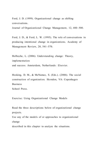 Ford, J. D. (1999). Organizational change as shifting
conversations.
Journal of Organizational Change Management, 12, 480–500.
Ford, J. D., & Ford, L. W. (1995). The role of conversations in
producing intentional change in organizations. Academy of
Management Review, 20, 541–570.
Holbeche, L. (2006). Understanding change: Theory,
implementation
and success. Amsterdam, Netherlands: Elsevier.
Hosking, D. M., & McNamee, S. (Eds.). (2006). The social
construction of organization. Herndon, VA: Copenhagen
Business
School Press.
Exercise: Using Organizational Change Models
Read the three descriptions below of organizational change
projects.
Use any of the models of or approaches to organizational
change
described in this chapter to analyze the situations.
 