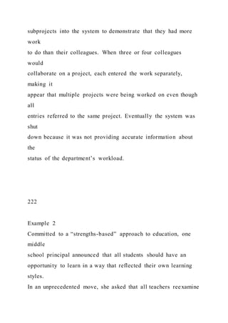subprojects into the system to demonstrate that they had more
work
to do than their colleagues. When three or four colleagues
would
collaborate on a project, each entered the work separately,
making it
appear that multiple projects were being worked on even though
all
entries referred to the same project. Eventually the system was
shut
down because it was not providing accurate information about
the
status of the department’s workload.
222
Example 2
Committed to a “strengths-based” approach to education, one
middle
school principal announced that all students should have an
opportunity to learn in a way that reflected their own learning
styles.
In an unprecedented move, she asked that all teachers reexamine
 