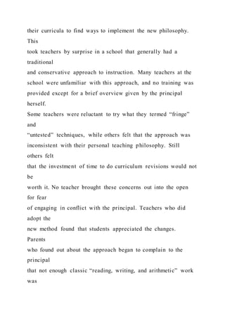 their curricula to find ways to implement the new philosophy.
This
took teachers by surprise in a school that generally had a
traditional
and conservative approach to instruction. Many teachers at the
school were unfamiliar with this approach, and no training was
provided except for a brief overview given by the principal
herself.
Some teachers were reluctant to try what they termed “fringe”
and
“untested” techniques, while others felt that the approach was
inconsistent with their personal teaching philosophy. Still
others felt
that the investment of time to do curriculum revisions would not
be
worth it. No teacher brought these concerns out into the open
for fear
of engaging in conflict with the principal. Teachers who did
adopt the
new method found that students appreciated the changes.
Parents
who found out about the approach began to complain to the
principal
that not enough classic “reading, writing, and arithmetic” work
was
 