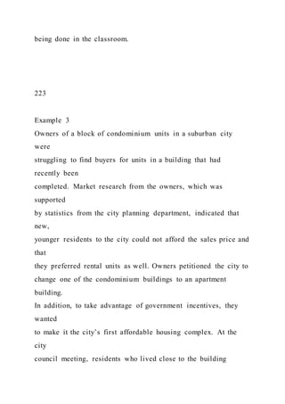 being done in the classroom.
223
Example 3
Owners of a block of condominium units in a suburban city
were
struggling to find buyers for units in a building that had
recently been
completed. Market research from the owners, which was
supported
by statistics from the city planning department, indicated that
new,
younger residents to the city could not afford the sales price and
that
they preferred rental units as well. Owners petitioned the city to
change one of the condominium buildings to an apartment
building.
In addition, to take advantage of government incentives, they
wanted
to make it the city’s first affordable housing complex. At the
city
council meeting, residents who lived close to the building
 