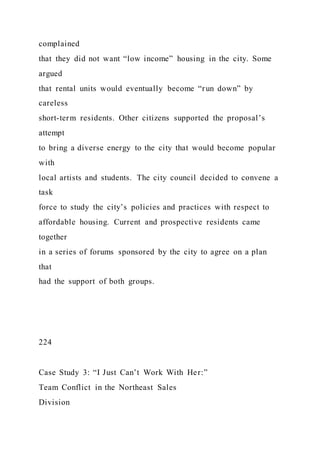 complained
that they did not want “low income” housing in the city. Some
argued
that rental units would eventually become “run down” by
careless
short-term residents. Other citizens supported the proposal’s
attempt
to bring a diverse energy to the city that would become popular
with
local artists and students. The city council decided to convene a
task
force to study the city’s policies and practices with respect to
affordable housing. Current and prospective residents came
together
in a series of forums sponsored by the city to agree on a plan
that
had the support of both groups.
224
Case Study 3: “I Just Can’t Work With Her:”
Team Conflict in the Northeast Sales
Division
 