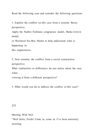 Read the following case and consider the following questions:
1. Explain the conflict on this case from a systems theory
perspective.
Apply the Nadler-Tushman congruence model, Burke-Litwin
model,
or Weisbord Six-Box Model to help understand what is
happening in
this organization.
2. Now examine the conflict from a social construction
perspective.
What similarities or differences do you notice about the case
when
viewing it from a different perspective?
3. What would you do to address the conflict in this case?
225
Meeting With Neil
“Well hello, Freda! Come in, come in. I’ve been anxiously
awaiting
 