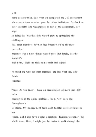 will
come as a surprise. Last year we completed the 360 assessment
where each team member gave the others individual feedback on
their strengths and weaknesses as part of the assessment. My
hope
in doing this was that they would grow to appreciate the
challenges
that other members have to face because we’re all under
incredible
pressure. For a time, things were better. But lately, it’s the
worst it’s
ever been,” Neil sat back in his chair and sighed.
“Remind me who the team members are and what they do?”
Freda
inquired.
“Sure. As you know, I have an organization of more than 400
sales
executives in the entire northeast, from New York and
Pennsylvania
to Maine. My management team each handles a set of states in
our
region, and I also have a sales operations division to support the
whole team. Here, it might just be easier to walk through the
 