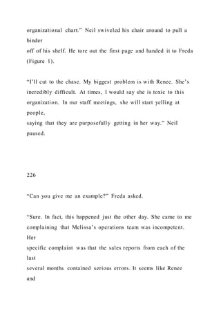 organizational chart.” Neil swiveled his chair around to pull a
binder
off of his shelf. He tore out the first page and handed it to Freda
(Figure 1).
“I’ll cut to the chase. My biggest problem is with Renee. She’s
incredibly difficult. At times, I would say she is toxic to this
organization. In our staff meetings, she will start yelling at
people,
saying that they are purposefully getting in her way.” Neil
paused.
226
“Can you give me an example?” Freda asked.
“Sure. In fact, this happened just the other day. She came to me
complaining that Melissa’s operations team was incompetent.
Her
specific complaint was that the sales reports from each of the
last
several months contained serious errors. It seems like Renee
and
 
