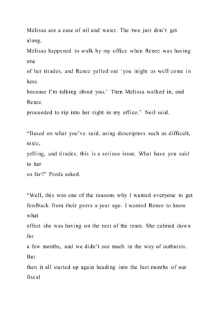 Melissa are a case of oil and water. The two just don’t get
along.
Melissa happened to walk by my office when Renee was having
one
of her tirades, and Renee yelled out ‘you might as well come in
here
because I’m talking about you.’ Then Melissa walked in, and
Renee
proceeded to rip into her right in my office.” Neil said.
“Based on what you’ve said, using descriptors such as difficult,
toxic,
yelling, and tirades, this is a serious issue. What have you said
to her
so far?” Freda asked.
“Well, this was one of the reasons why I wanted everyone to get
feedback from their peers a year ago. I wanted Renee to know
what
effect she was having on the rest of the team. She calmed down
for
a few months, and we didn’t see much in the way of outbursts.
But
then it all started up again heading into the last months of our
fiscal
 