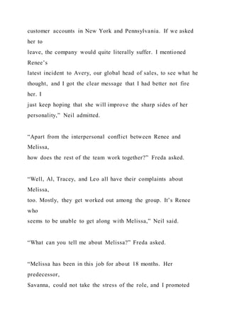 customer accounts in New York and Pennsylvania. If we asked
her to
leave, the company would quite literally suffer. I mentioned
Renee’s
latest incident to Avery, our global head of sales, to see what he
thought, and I got the clear message that I had better not fire
her. I
just keep hoping that she will improve the sharp sides of her
personality,” Neil admitted.
“Apart from the interpersonal conflict between Renee and
Melissa,
how does the rest of the team work together?” Freda asked.
“Well, Al, Tracey, and Leo all have their complaints about
Melissa,
too. Mostly, they get worked out among the group. It’s Renee
who
seems to be unable to get along with Melissa,” Neil said.
“What can you tell me about Melissa?” Freda asked.
“Melissa has been in this job for about 18 months. Her
predecessor,
Savanna, could not take the stress of the role, and I promoted
 