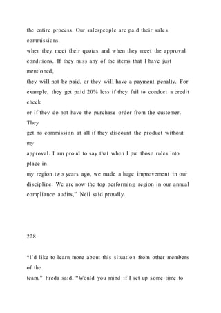the entire process. Our salespeople are paid their sales
commissions
when they meet their quotas and when they meet the approval
conditions. If they miss any of the items that I have just
mentioned,
they will not be paid, or they will have a payment penalty. For
example, they get paid 20% less if they fail to conduct a credit
check
or if they do not have the purchase order from the customer.
They
get no commission at all if they discount the product without
my
approval. I am proud to say that when I put those rules into
place in
my region two years ago, we made a huge improvement in our
discipline. We are now the top performing region in our annual
compliance audits,” Neil said proudly.
228
“I’d like to learn more about this situation from other members
of the
team,” Freda said. “Would you mind if I set up some time to
 