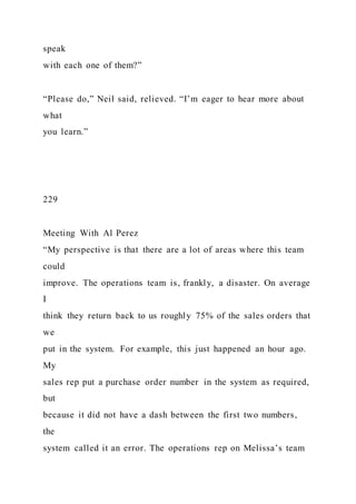 speak
with each one of them?”
“Please do,” Neil said, relieved. “I’m eager to hear more about
what
you learn.”
229
Meeting With Al Perez
“My perspective is that there are a lot of areas where this team
could
improve. The operations team is, frankly, a disaster. On average
I
think they return back to us roughly 75% of the sales orders that
we
put in the system. For example, this just happened an hour ago.
My
sales rep put a purchase order number in the system as required,
but
because it did not have a dash between the first two numbers,
the
system called it an error. The operations rep on Melissa’s team
 