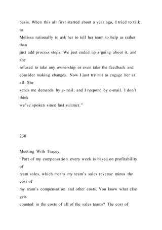 basis. When this all first started about a year ago, I tried to talk
to
Melissa rationally to ask her to tell her team to help us rather
than
just add process steps. We just ended up arguing about it, and
she
refused to take any ownership or even take the feedback and
consider making changes. Now I just try not to engage her at
all. She
sends me demands by e-mail, and I respond by e-mail. I don’t
think
we’ve spoken since last summer.”
230
Meeting With Tracey
“Part of my compensation every week is based on profitability
of
team sales, which means my team’s sales revenue minus the
cost of
my team’s compensation and other costs. You know what else
gets
counted in the costs of all of the sales teams? The cost of
 