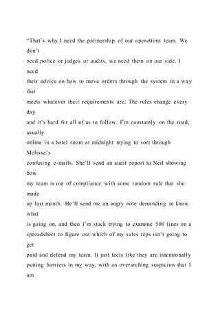 “That’s why I need the partnership of our operations team. We
don’t
need police or judges or audits, we need them on our side. I
need
their advice on how to move orders through the system in a way
that
meets whatever their requirements are. The rules change every
day
and it’s hard for all of us to follow. I’m constantly on the road,
usually
online in a hotel room at midnight trying to sort through
Melissa’s
confusing e-mails. She’ll send an audit report to Neil showing
how
my team is out of compliance with some random rule that she
made
up last month. He’ll send me an angry note demanding to know
what
is going on, and then I’m stuck trying to examine 500 lines on a
spreadsheet to figure out which of my sales reps isn’t going to
get
paid and defend my team. It just feels like they are intentionally
putting barriers in my way, with an overarching suspicion that I
am
 