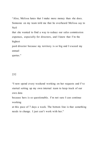 “Also, Melissa hates that I make more money than she does.
Someone on my team told me that he overheard Melissa say to
Neil
that she wanted to find a way to reduce our sales commission
expenses, especially for directors, and I know that I’m the
highest
paid director because my territory is so big and I exceed my
annual
quotas.”
232
“I now spend every weekend working on her requests and I’ve
started setting up my own internal team to keep track of our
own data
because hers is so questionable. I’m not sure I can continue
working
at this pace of 7 days a week. The bottom line is that something
needs to change. I just can’t work with her.”
 