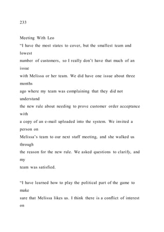 233
Meeting With Leo
“I have the most states to cover, but the smallest team and
lowest
number of customers, so I really don’t have that much of an
issue
with Melissa or her team. We did have one issue about three
months
ago where my team was complaining that they did not
understand
the new rule about needing to prove customer order acceptance
with
a copy of an e-mail uploaded into the system. We invited a
person on
Melissa’s team to our next staff meeting, and she walked us
through
the reason for the new rule. We asked questions to clarify, and
my
team was satisfied.
“I have learned how to play the political part of the game to
make
sure that Melissa likes us. I think there is a conflict of interest
on
 