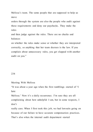 Melissa’s team. The same people that are supposed to help us
move
orders through the system are also the people who audit against
those requirements and deny our paychecks. They make the
rules
and then judge against the rules. There are no checks and
balances
on whether the rules make sense or whether they are interpreted
correctly, so anything that her team decrees is the law. If you
complain about unnecessary rules, you get slapped with another
audit on you.”
234
Meeting With Melissa
“It was about a year ago when the first rumblings started of ‘I
hate
Melissa.’ Now it’s a daily occurrence. I’m sure they are all
complaining about how unhelpful I am, but in some respects, I
don’t
really care. When I first took this job, we had lawsuits going on
because of our failure to have accurate compensation practices.
That’s also when the internal audit department started
 