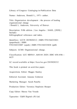 Library of Congress Cataloging-in-Publication Data
Names: Anderson, Donald L., 1971- author.
Title: Organization development : the process of leading
organizational change
/ Donald L. Anderson, University of Denver.
Description: Fifth edition. | Los Angeles : SAGE, [2020] |
Includes
bibliographical references and index.
Identifiers: LCCN 2019028212 | ISBN 9781544333021
(paperback) | ISBN
9781544333007 (epub) | ISBN 9781544333038 (pdf)
Subjects: LCSH: Organizational change.
Classification: LCC HD58.8 .A68144 2020 | DDC 658.4/06—
dc23
LC record available at https://lccn.loc.gov/2019028212
This book is printed on acid-free paper.
Acquisitions Editor: Maggie Stanley
Editorial Assistant: Janeane Calderon
Marketing Manager: Sarah Panella
Production Editor: Veronica Stapleton Hooper
Copy Editor: Sheree Van Vreede
Typesetter: C&M Digitals (P) Ltd.
 