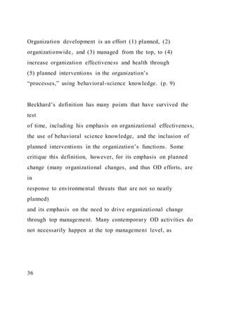 Organization development is an effort (1) planned, (2)
organizationwide, and (3) managed from the top, to (4)
increase organization effectiveness and health through
(5) planned interventions in the organization’s
“processes,” using behavioral-science knowledge. (p. 9)
Beckhard’s definition has many points that have survived the
test
of time, including his emphasis on organizational effectiveness,
the use of behavioral science knowledge, and the inclusion of
planned interventions in the organization’s functions. Some
critique this definition, however, for its emphasis on planned
change (many organizational changes, and thus OD efforts, are
in
response to environmental threats that are not so neatly
planned)
and its emphasis on the need to drive organizational change
through top management. Many contemporary OD activities do
not necessarily happen at the top management level, as
36
 