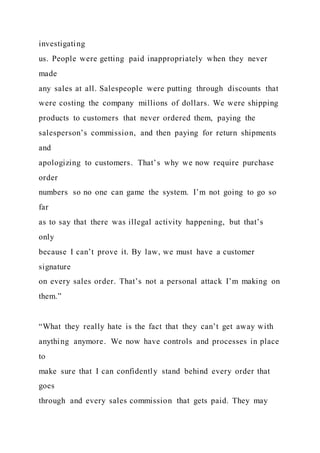 investigating
us. People were getting paid inappropriately when they never
made
any sales at all. Salespeople were putting through discounts that
were costing the company millions of dollars. We were shipping
products to customers that never ordered them, paying the
salesperson’s commission, and then paying for return shipments
and
apologizing to customers. That’s why we now require purchase
order
numbers so no one can game the system. I’m not going to go so
far
as to say that there was illegal activity happening, but that’s
only
because I can’t prove it. By law, we must have a customer
signature
on every sales order. That’s not a personal attack I’m making on
them.”
“What they really hate is the fact that they can’t get away with
anything anymore. We now have controls and processes in place
to
make sure that I can confidently stand behind every order that
goes
through and every sales commission that gets paid. They may
 
