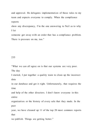 and approval. He delegates implementation of those rules to my
team and expects everyone to comply. When the compliance
reports
show any discrepancy, I’m the one answering to Neil as to why
I let
someone get away with an order that has a compliance problem.
There is pressure on me, too.”
235
“What we can all agree on is that our systems are very poor.
The day
I started, I put together a quality team to clean up the incorrect
data
in our database and get it right. Unfortunately, that requires the
time
and help of the other directors. I don’t know everyone in this
entire
organization or the history of every sale that they made. In the
past
year, we have cleaned up 11 of the top 20 most common reports
that
we publish. Things are getting better.”
 