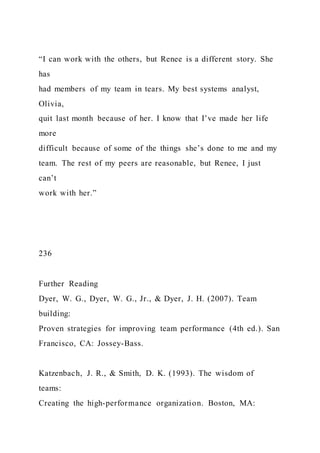 “I can work with the others, but Renee is a different story. She
has
had members of my team in tears. My best systems analyst,
Olivia,
quit last month because of her. I know that I’ve made her life
more
difficult because of some of the things she’s done to me and my
team. The rest of my peers are reasonable, but Renee, I just
can’t
work with her.”
236
Further Reading
Dyer, W. G., Dyer, W. G., Jr., & Dyer, J. H. (2007). Team
building:
Proven strategies for improving team performance (4th ed.). San
Francisco, CA: Jossey-Bass.
Katzenbach, J. R., & Smith, D. K. (1993). The wisdom of
teams:
Creating the high-performance organization. Boston, MA:
 