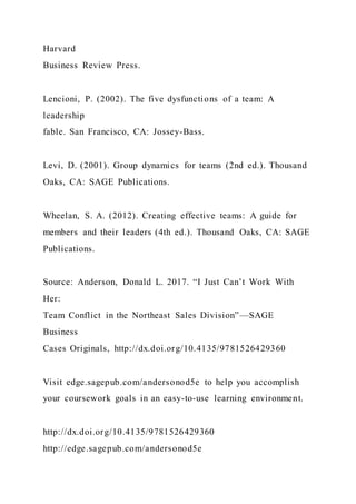 Harvard
Business Review Press.
Lencioni, P. (2002). The five dysfunctions of a team: A
leadership
fable. San Francisco, CA: Jossey-Bass.
Levi, D. (2001). Group dynamics for teams (2nd ed.). Thousand
Oaks, CA: SAGE Publications.
Wheelan, S. A. (2012). Creating effective teams: A guide for
members and their leaders (4th ed.). Thousand Oaks, CA: SAGE
Publications.
Source: Anderson, Donald L. 2017. “I Just Can’t Work With
Her:
Team Conflict in the Northeast Sales Division”—SAGE
Business
Cases Originals, http://dx.doi.org/10.4135/9781526429360
Visit edge.sagepub.com/andersonod5e to help you accomplish
your coursework goals in an easy-to-use learning environment.
http://dx.doi.org/10.4135/9781526429360
http://edge.sagepub.com/andersonod5e
 