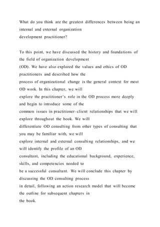 What do you think are the greatest differences between being an
internal and external organization
development practitioner?
To this point, we have discussed the history and foundations of
the field of organization development
(OD). We have also explored the values and ethics of OD
practitioners and described how the
process of organizational change is the general context for most
OD work. In this chapter, we will
explore the practitioner’s role in the OD process more deeply
and begin to introduce some of the
common issues in practitioner–client relationships that we will
explore throughout the book. We will
differentiate OD consulting from other types of consulting that
you may be familiar with, we will
explore internal and external consulting relationships, and we
will identify the profile of an OD
consultant, including the educational background, experience,
skills, and competencies needed to
be a successful consultant. We will conclude this chapter by
discussing the OD consulting process
in detail, following an action research model that will become
the outline for subsequent chapters in
the book.
 