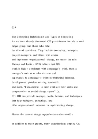 239
The Consulting Relationship and Types of Consulting
As we have already discussed, OD practitioners include a much
larger group than those who hold
the title of consultant. They include executives, managers,
project managers, and others who devise
and implement organizational change, no matter the role.
Hanson and Lubin (1995) believe that OD
work is highly consistent with a manager’s work, from a
manager’s role as an administrator and
supervisor, to a manager’s work in promoting learning,
development, problem solving, teamwork,
and more. “Fundamental to their work are their skills and
competencies as social change agents” (p.
87). OD can provide concepts, tools, theories, and techniques
that help managers, executives, and
other organizational members in implementing change.
Master the content atedge.sagepub.com/andersonod5e
In addition to these groups, many organizations employ OD
 