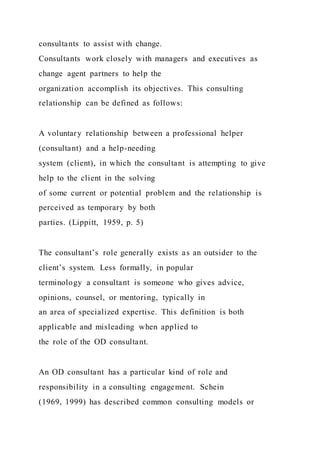 consultants to assist with change.
Consultants work closely with managers and executives as
change agent partners to help the
organization accomplish its objectives. This consulting
relationship can be defined as follows:
A voluntary relationship between a professional helper
(consultant) and a help-needing
system (client), in which the consultant is attempting to give
help to the client in the solving
of some current or potential problem and the relationship is
perceived as temporary by both
parties. (Lippitt, 1959, p. 5)
The consultant’s role generally exists as an outsider to the
client’s system. Less formally, in popular
terminology a consultant is someone who gives advice,
opinions, counsel, or mentoring, typically in
an area of specialized expertise. This definition is both
applicable and misleading when applied to
the role of the OD consultant.
An OD consultant has a particular kind of role and
responsibility in a consulting engagement. Schein
(1969, 1999) has described common consulting models or
 