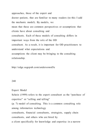 approaches, those of the expert and
doctor–patient, that are familiar to many readers (to this I add
the mechanic model). By models, we
mean that these are common perspectives or assumptions that
clients have about consulting and
consultants. Each of these models of consulting differs in
important ways from the role of the OD
consultant. As a result, it is important for OD practitioners to
understand what expectations and
assumptions the client may be bringing to the consulting
relationship.
http://edge.sagepub.com/andersonod5e
240
Expert Model
Schein (1999) refers to the expert consultant as the “purchase of
expertise” or “selling and telling”
(p. 7) model of consulting. This is a common consulting role
among information technology
consultants, financial consultants, strategists, supply chain
consultants, and others who are hired by
a client specifically for knowledge and expertise in a narrow
 